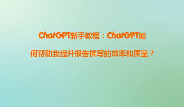 ChatGPT新手教程：ChatGPT如何帮助我提升报告撰写的效率和质量？