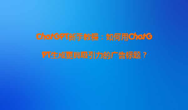 ChatGPT新手教程：如何用ChatGPT生成更具吸引力的广告标题？