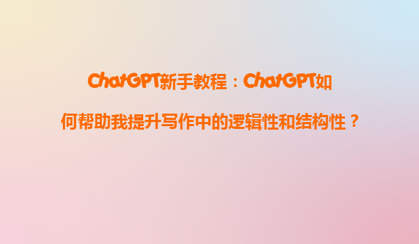 ChatGPT新手教程：ChatGPT如何帮助我提升写作中的逻辑性和结构性？