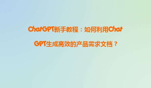 ChatGPT新手教程：如何利用ChatGPT生成高效的产品需求文档？