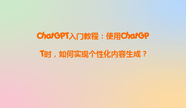 ChatGPT入门教程：使用ChatGPT时，如何实现个性化内容生成？