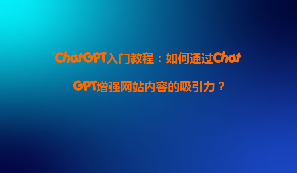 ChatGPT入门教程：如何通过ChatGPT增强网站内容的吸引力？