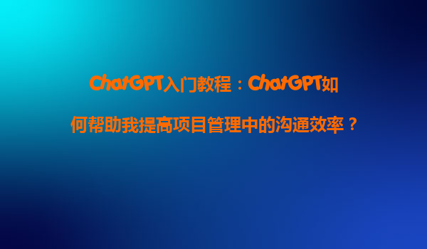 ChatGPT入门教程：ChatGPT如何帮助我提高项目管理中的沟通效率？