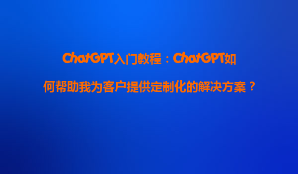 ChatGPT入门教程：ChatGPT如何帮助我为客户提供定制化的解决方案？