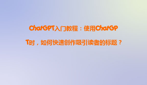 ChatGPT入门教程：使用ChatGPT时，如何快速创作吸引读者的标题？