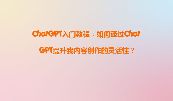 ChatGPT入门教程：如何通过ChatGPT提升我内容创作的灵活性？