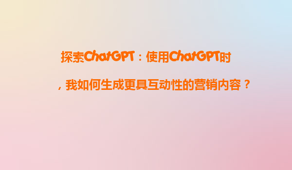 探索ChatGPT：使用ChatGPT时，我如何生成更具互动性的营销内容？