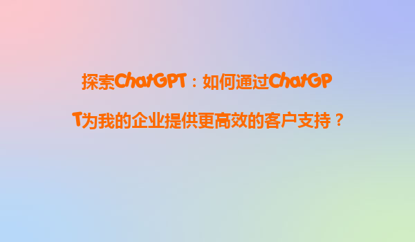 探索ChatGPT：如何通过ChatGPT为我的企业提供更高效的客户支持？