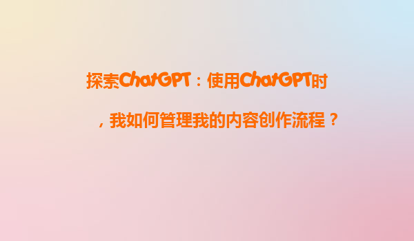 探索ChatGPT：使用ChatGPT时，我如何管理我的内容创作流程？