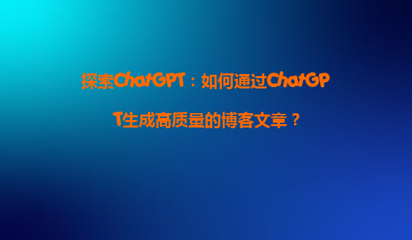 探索ChatGPT：如何通过ChatGPT生成高质量的博客文章？