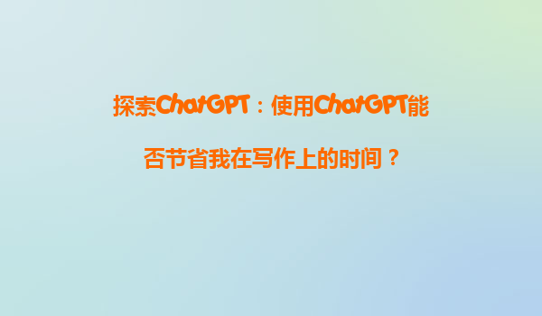 探索ChatGPT：使用ChatGPT能否节省我在写作上的时间？
