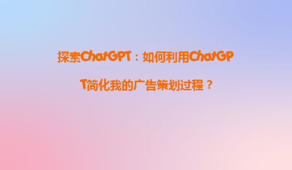 探索ChatGPT：如何利用ChatGPT简化我的广告策划过程？