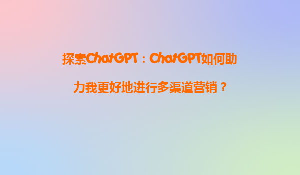 探索ChatGPT：ChatGPT如何助力我更好地进行多渠道营销？
