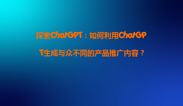 探索ChatGPT：如何利用ChatGPT生成与众不同的产品推广内容？