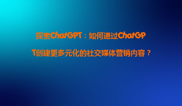 探索ChatGPT：如何通过ChatGPT创建更多元化的社交媒体营销内容？
