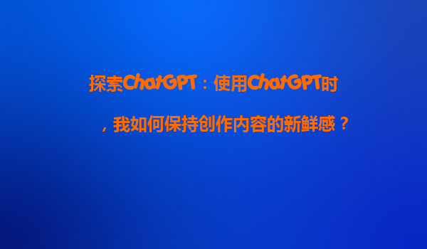 探索ChatGPT：使用ChatGPT时，我如何保持创作内容的新鲜感？