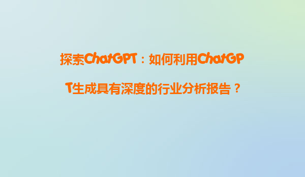 探索ChatGPT：如何利用ChatGPT生成具有深度的行业分析报告？