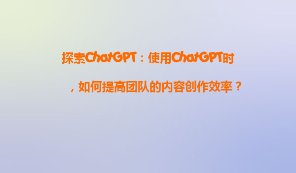 探索ChatGPT：使用ChatGPT时，如何提高团队的内容创作效率？