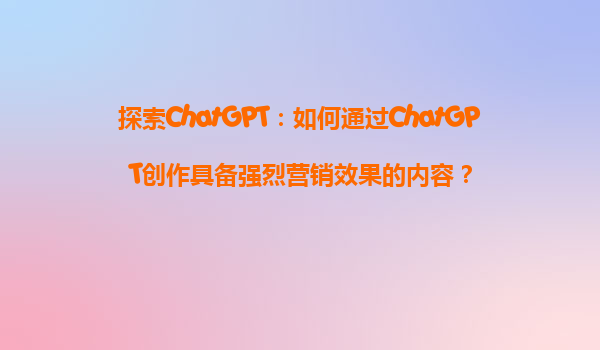 探索ChatGPT：如何通过ChatGPT创作具备强烈营销效果的内容？