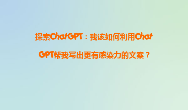 探索ChatGPT：我该如何利用ChatGPT帮我写出更有感染力的文案？