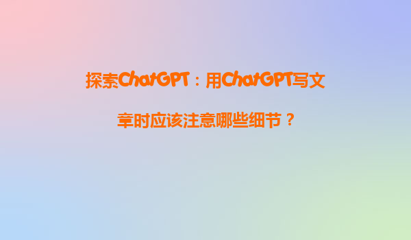 探索ChatGPT：用ChatGPT写文章时应该注意哪些细节？