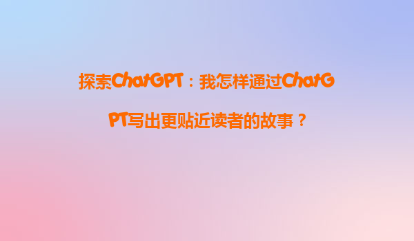 探索ChatGPT：我怎样通过ChatGPT写出更贴近读者的故事？