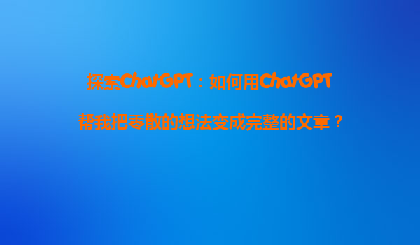 探索ChatGPT：如何用ChatGPT帮我把零散的想法变成完整的文章？