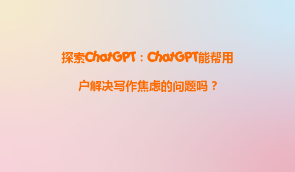 探索ChatGPT：ChatGPT能帮用户解决写作焦虑的问题吗？