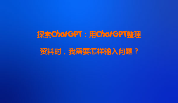 探索ChatGPT：用ChatGPT整理资料时，我需要怎样输入问题？