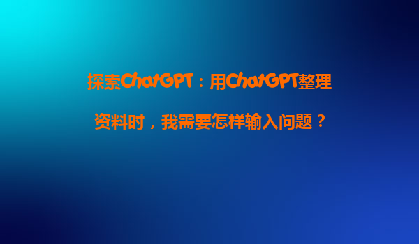 探索ChatGPT：用ChatGPT整理资料时，我需要怎样输入问题？