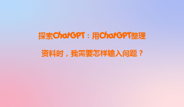 探索ChatGPT：用ChatGPT整理资料时，我需要怎样输入问题？