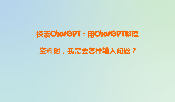 探索ChatGPT：用ChatGPT整理资料时，我需要怎样输入问题？