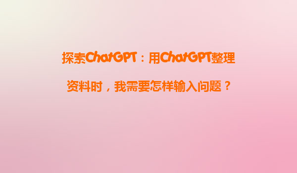 探索ChatGPT：用ChatGPT整理资料时，我需要怎样输入问题？