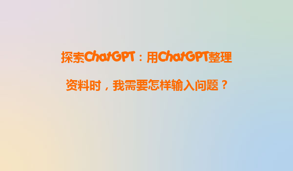探索ChatGPT：用ChatGPT整理资料时，我需要怎样输入问题？