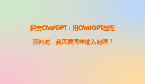 探索ChatGPT：用ChatGPT整理资料时，我需要怎样输入问题？
