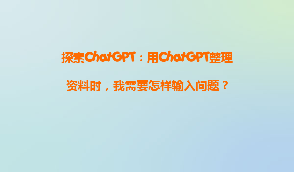 探索ChatGPT：用ChatGPT整理资料时，我需要怎样输入问题？
