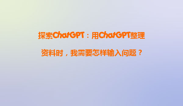 探索ChatGPT：用ChatGPT整理资料时，我需要怎样输入问题？