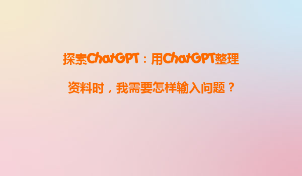 探索ChatGPT：用ChatGPT整理资料时，我需要怎样输入问题？