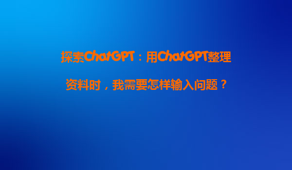 探索ChatGPT：用ChatGPT整理资料时，我需要怎样输入问题？