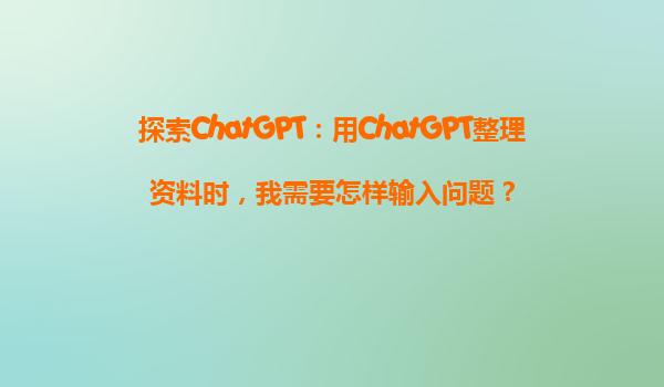 探索ChatGPT：用ChatGPT整理资料时，我需要怎样输入问题？