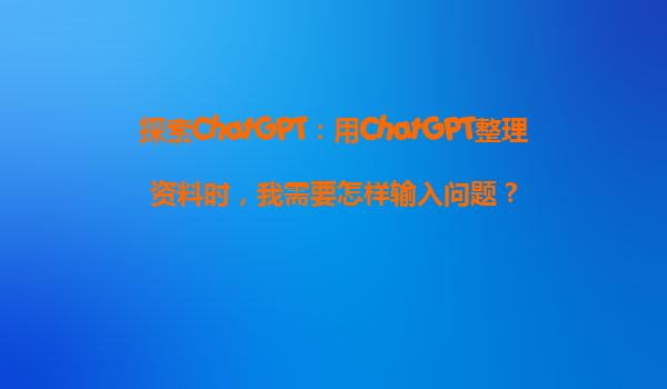 探索ChatGPT：用ChatGPT整理资料时，我需要怎样输入问题？