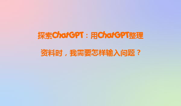 探索ChatGPT：用ChatGPT整理资料时，我需要怎样输入问题？