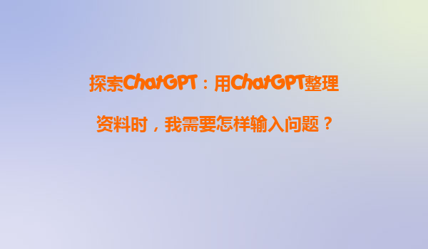 探索ChatGPT：用ChatGPT整理资料时，我需要怎样输入问题？