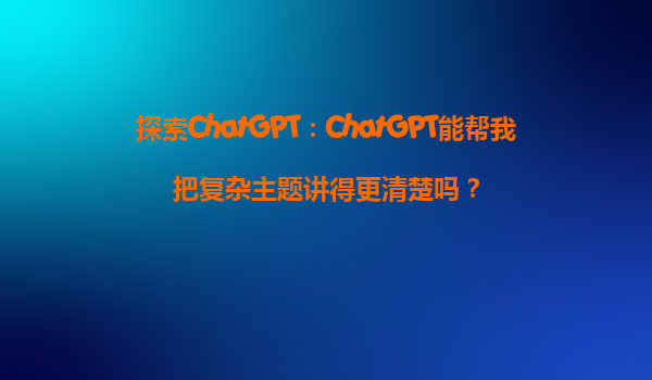 探索ChatGPT：ChatGPT能帮我把复杂主题讲得更清楚吗？