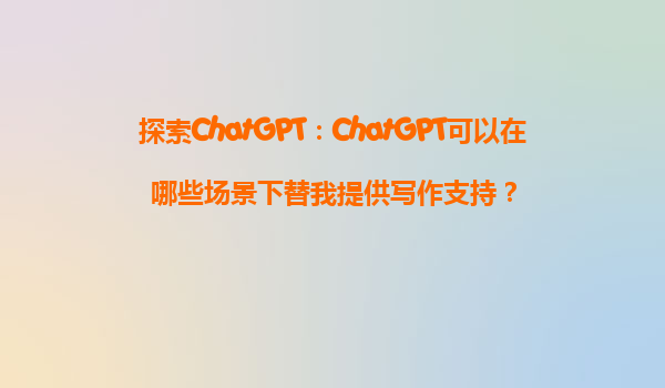 探索ChatGPT：ChatGPT可以在哪些场景下替我提供写作支持？