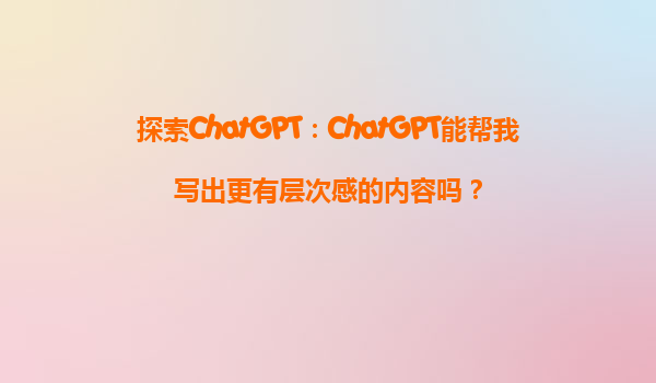 探索ChatGPT：ChatGPT能帮我写出更有层次感的内容吗？