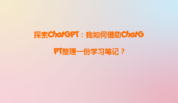 探索ChatGPT：我如何借助ChatGPT整理一份学习笔记？