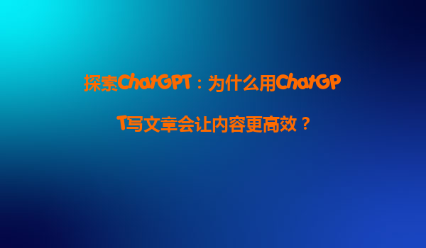 探索ChatGPT：为什么用ChatGPT写文章会让内容更高效？