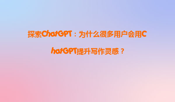 探索ChatGPT：为什么很多用户会用ChatGPT提升写作灵感？