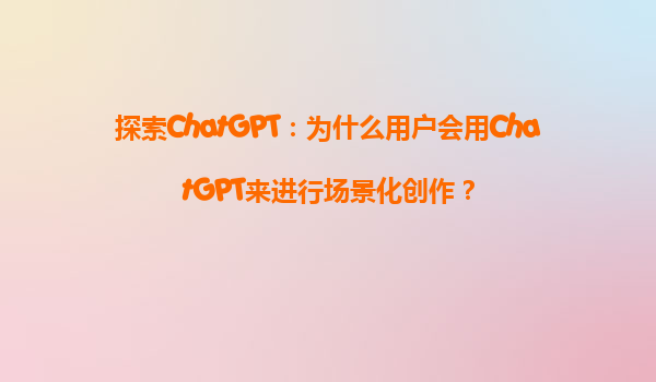 探索ChatGPT：为什么用户会用ChatGPT来进行场景化创作？